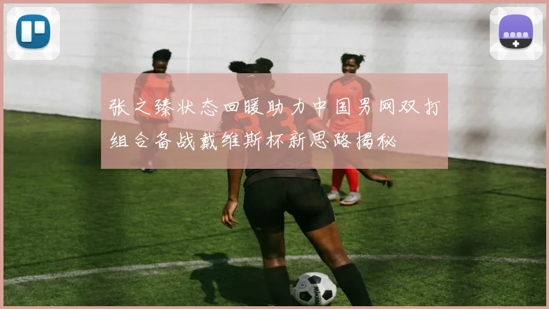张之臻状态回暖助力中国男网双打组合备战戴维斯杯新思路揭秘