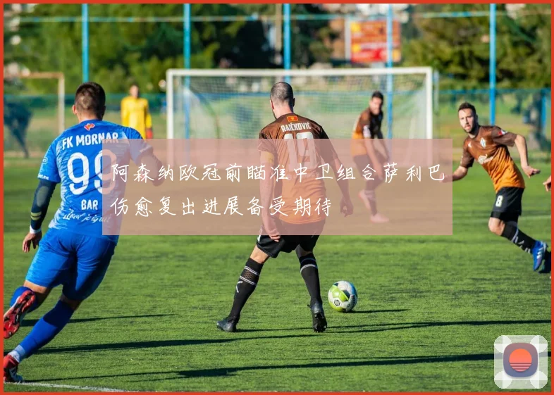 阿森纳欧冠前瞄准中卫组合萨利巴伤愈复出进展备受期待