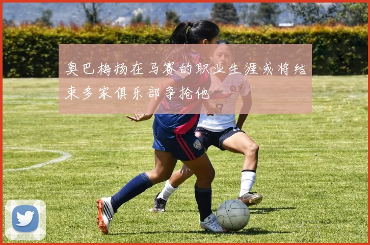 奥巴梅扬在马赛的职业生涯或将结束多家俱乐部争抢他