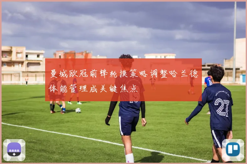 曼城欧冠前锋轮换策略调整哈兰德体能管理成关键焦点