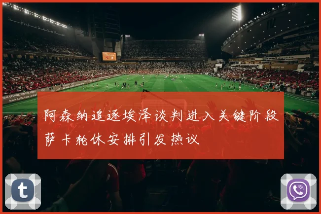 阿森纳追逐埃泽谈判进入关键阶段萨卡轮休安排引发热议