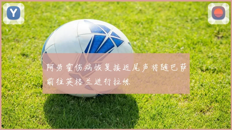 阿劳霍伤病恢复接近尾声将随巴萨前往英格兰进行拉练