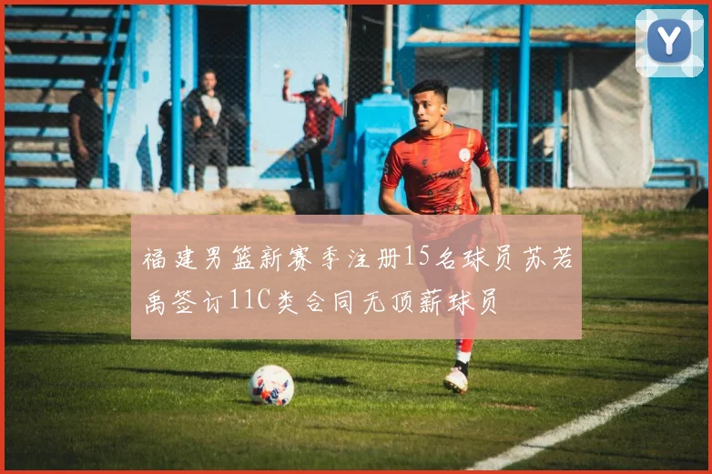 福建男篮新赛季注册15名球员苏若禹签订11C类合同无顶薪球员