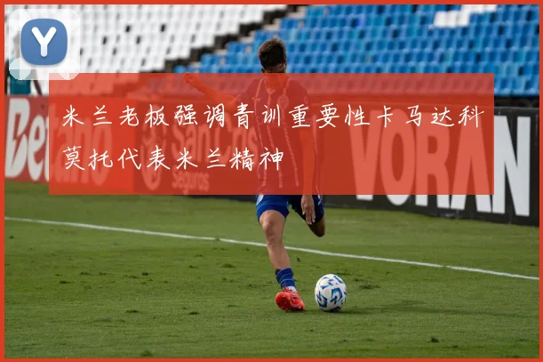米兰老板强调青训重要性卡马达科莫托代表米兰精神