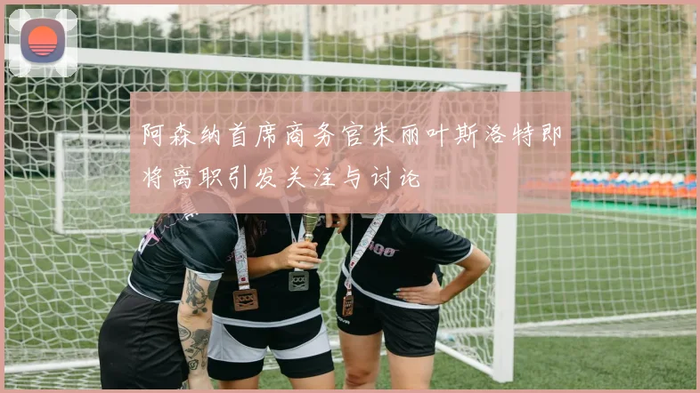 阿森纳首席商务官朱丽叶斯洛特即将离职引发关注与讨论