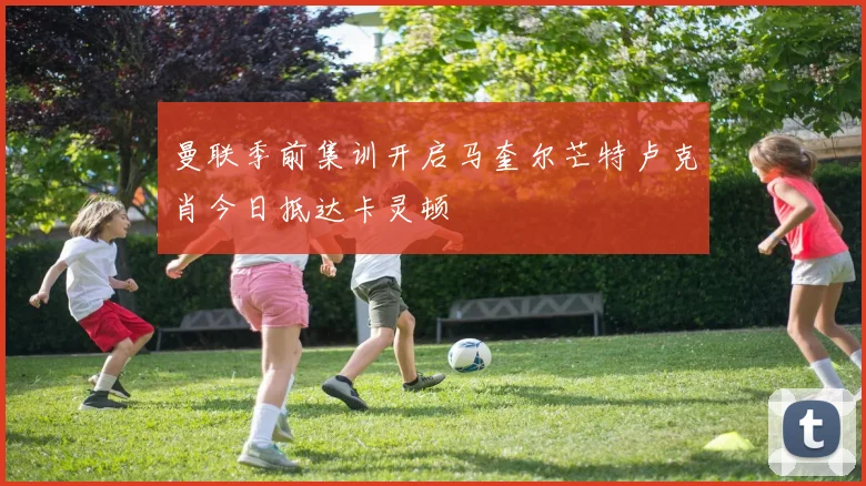 曼联季前集训开启马奎尔芒特卢克肖今日抵达卡灵顿